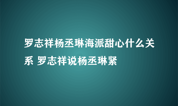 罗志祥杨丞琳海派甜心什么关系 罗志祥说杨丞琳紧