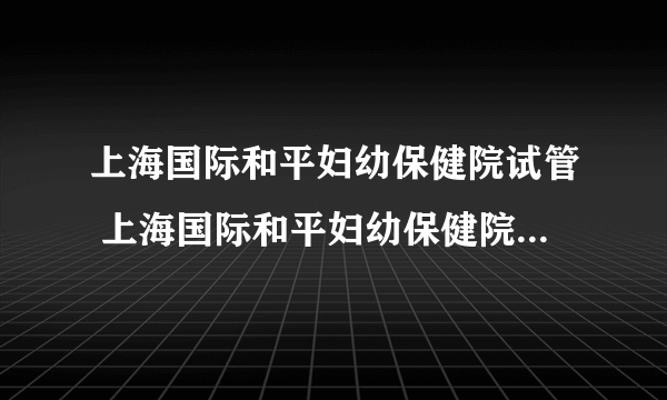 上海国际和平妇幼保健院试管 上海国际和平妇幼保健院试管费用