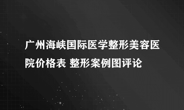 广州海峡国际医学整形美容医院价格表 整形案例图评论