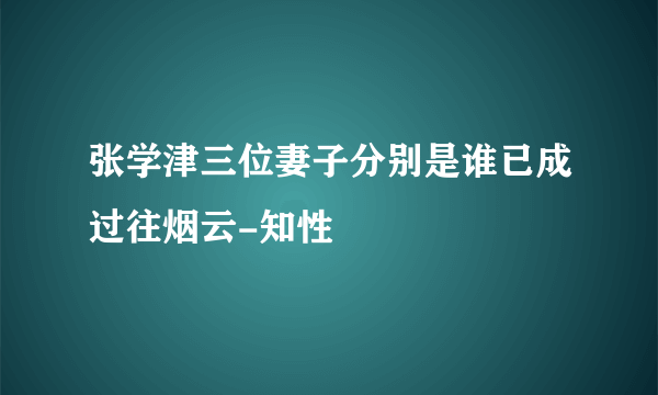 张学津三位妻子分别是谁已成过往烟云-知性