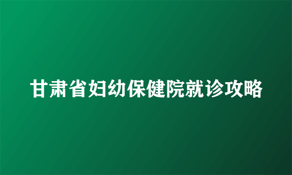 甘肃省妇幼保健院就诊攻略