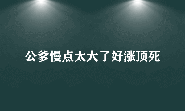 公爹慢点太大了好涨顶死