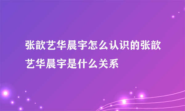 张歆艺华晨宇怎么认识的张歆艺华晨宇是什么关系