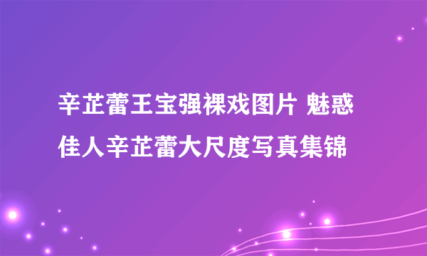 辛芷蕾王宝强裸戏图片 魅惑佳人辛芷蕾大尺度写真集锦