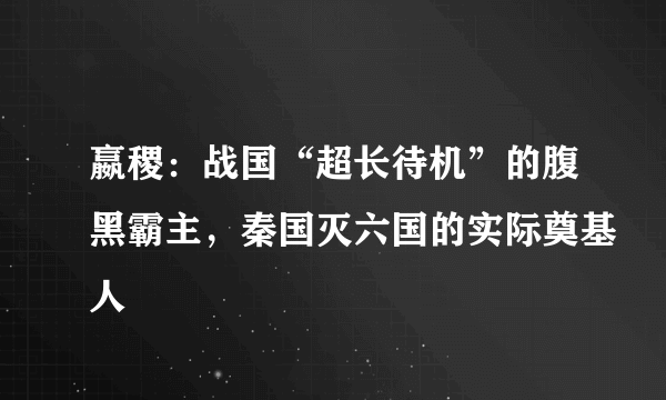 嬴稷：战国“超长待机”的腹黑霸主，秦国灭六国的实际奠基人