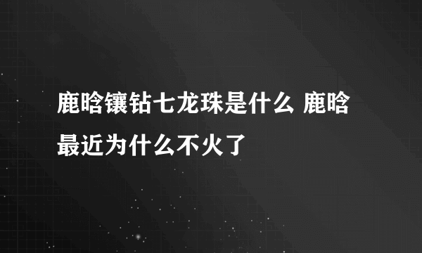 鹿晗镶钻七龙珠是什么 鹿晗最近为什么不火了