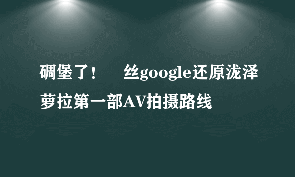 碉堡了！屌丝google还原泷泽萝拉第一部AV拍摄路线