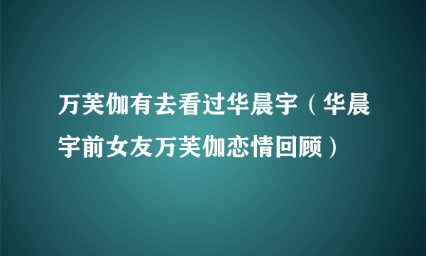 万芙伽有去看过华晨宇（华晨宇前女友万芙伽恋情回顾）