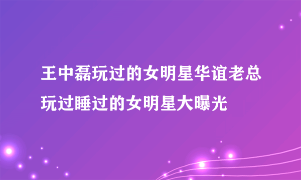 王中磊玩过的女明星华谊老总玩过睡过的女明星大曝光