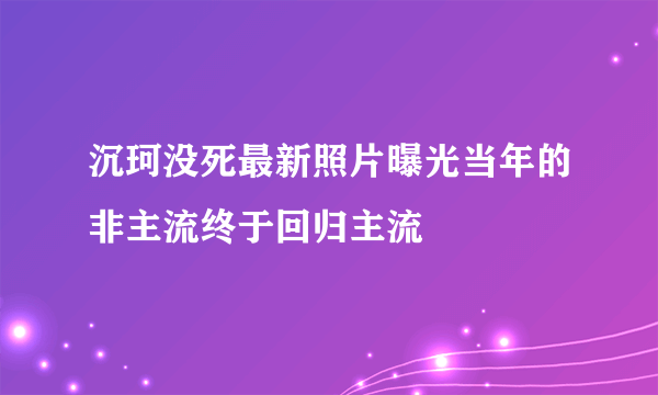 沉珂没死最新照片曝光当年的非主流终于回归主流