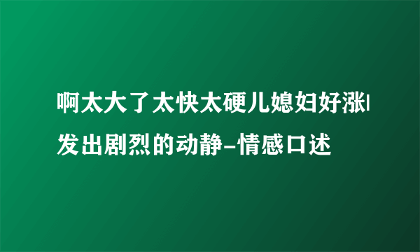 啊太大了太快太硬儿媳妇好涨|发出剧烈的动静-情感口述