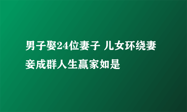 男子娶24位妻子 儿女环绕妻妾成群人生赢家如是