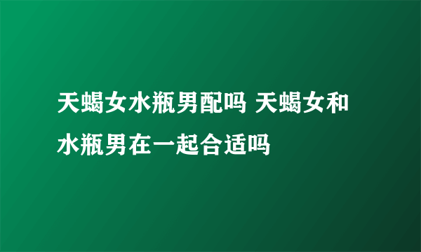 天蝎女水瓶男配吗 天蝎女和水瓶男在一起合适吗