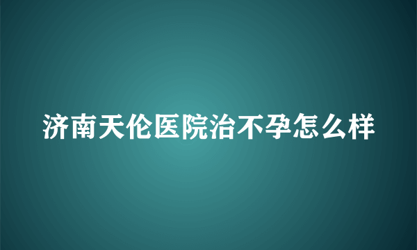 济南天伦医院治不孕怎么样