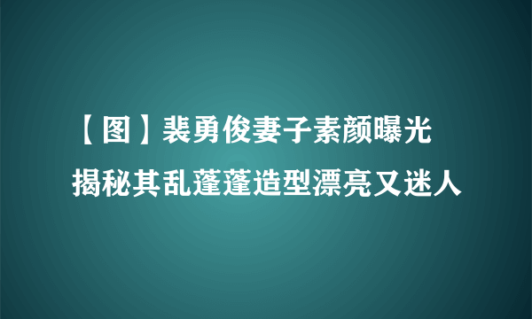 【图】裴勇俊妻子素颜曝光 揭秘其乱蓬蓬造型漂亮又迷人