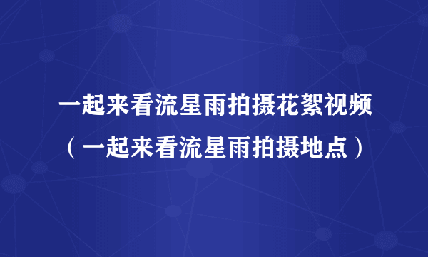 一起来看流星雨拍摄花絮视频（一起来看流星雨拍摄地点）