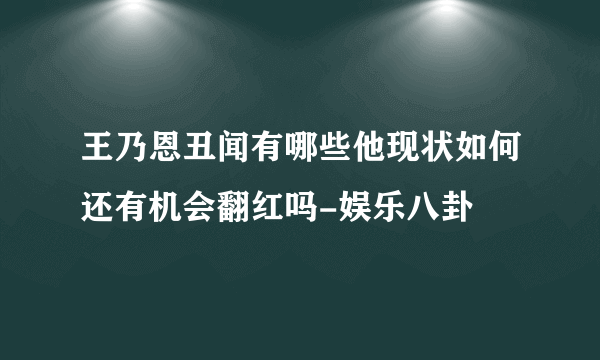 王乃恩丑闻有哪些他现状如何还有机会翻红吗-娱乐八卦