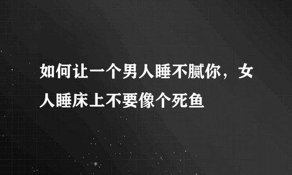 如何让一个男人睡不腻你，女人睡床上不要像个死鱼