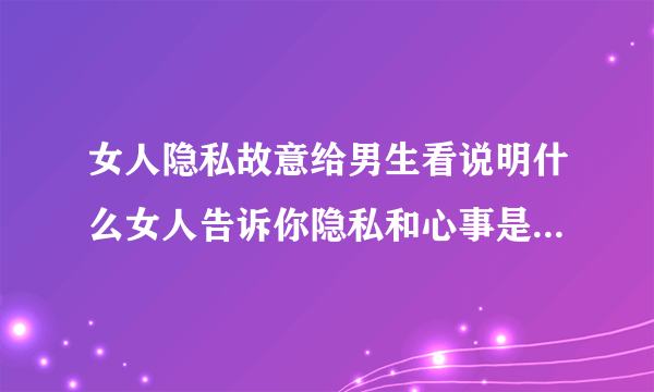 女人隐私故意给男生看说明什么女人告诉你隐私和心事是什么意思-知性