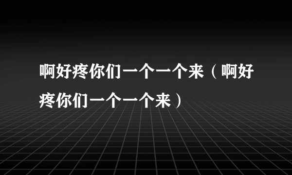 啊好疼你们一个一个来（啊好疼你们一个一个来）