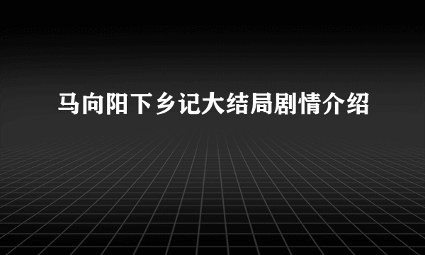 马向阳下乡记大结局剧情介绍