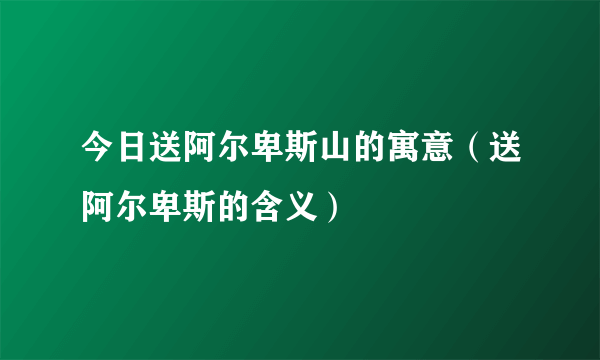 今日送阿尔卑斯山的寓意（送阿尔卑斯的含义）