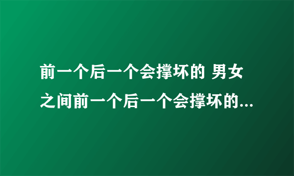 前一个后一个会撑坏的 男女之间前一个后一个会撑坏的什么意思？