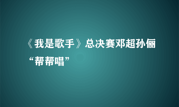 《我是歌手》总决赛邓超孙俪“帮帮唱”