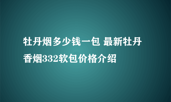 牡丹烟多少钱一包 最新牡丹香烟332软包价格介绍