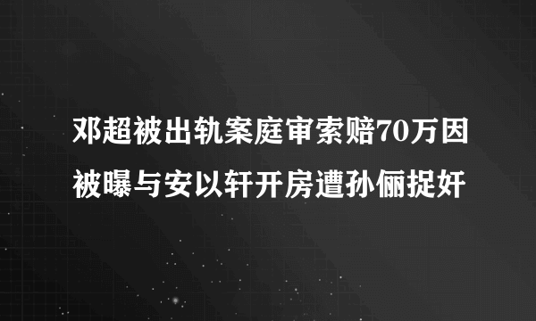 邓超被出轨案庭审索赔70万因被曝与安以轩开房遭孙俪捉奸