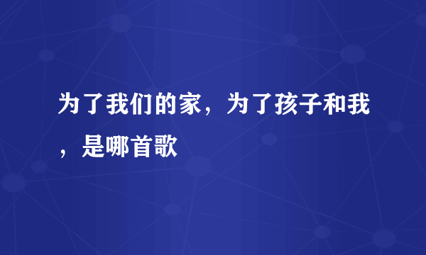 为了我们的家，为了孩子和我，是哪首歌