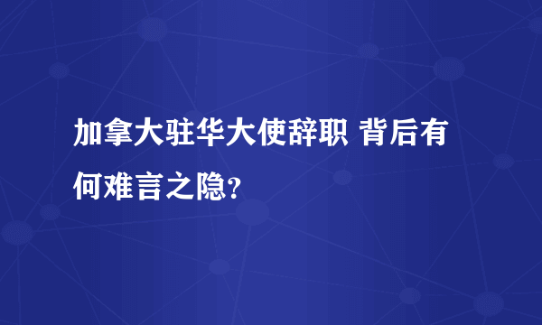 加拿大驻华大使辞职 背后有何难言之隐？