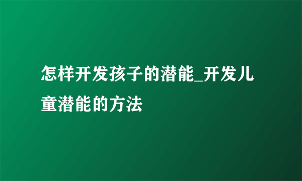 怎样开发孩子的潜能_开发儿童潜能的方法