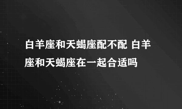 白羊座和天蝎座配不配 白羊座和天蝎座在一起合适吗