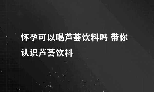 怀孕可以喝芦荟饮料吗 带你认识芦荟饮料