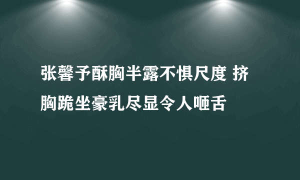 张馨予酥胸半露不惧尺度 挤胸跪坐豪乳尽显令人咂舌