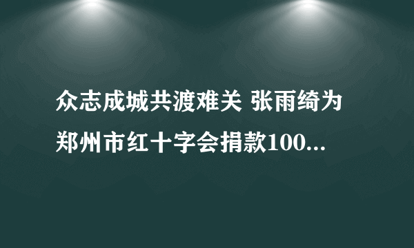 众志成城共渡难关 张雨绮为郑州市红十字会捐款100万元|郑州市|红十字会