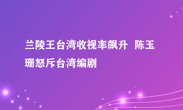 兰陵王台湾收视率飙升  陈玉珊怒斥台湾编剧