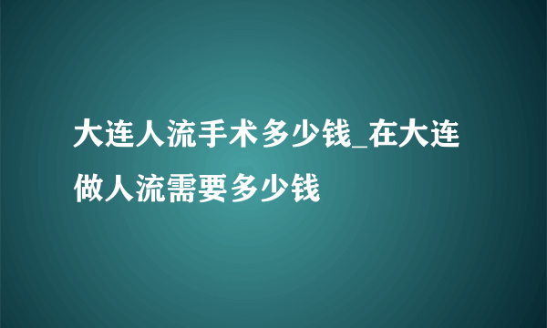 大连人流手术多少钱_在大连做人流需要多少钱