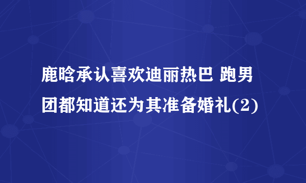 鹿晗承认喜欢迪丽热巴 跑男团都知道还为其准备婚礼(2)