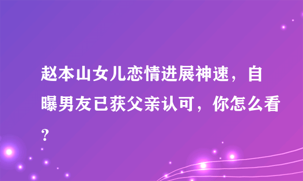 赵本山女儿恋情进展神速，自曝男友已获父亲认可，你怎么看？