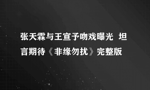 张天霖与王宣予吻戏曝光  坦言期待《非缘勿扰》完整版