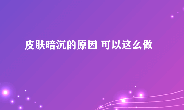 皮肤暗沉的原因 可以这么做