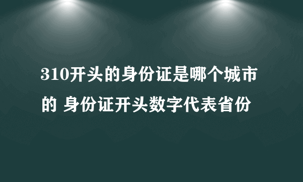 310开头的身份证是哪个城市的 身份证开头数字代表省份