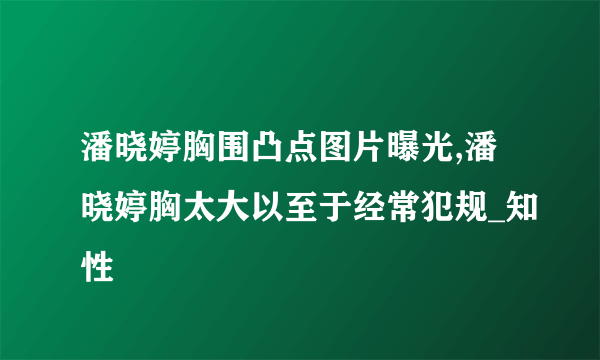 潘晓婷胸围凸点图片曝光,潘晓婷胸太大以至于经常犯规_知性