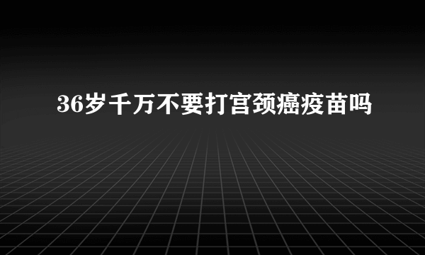 36岁千万不要打宫颈癌疫苗吗