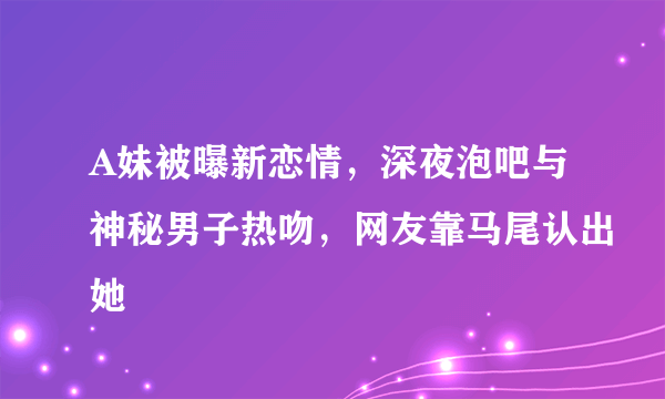 A妹被曝新恋情，深夜泡吧与神秘男子热吻，网友靠马尾认出她