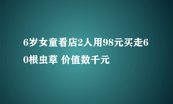 6岁女童看店2人用98元买走60根虫草 价值数千元