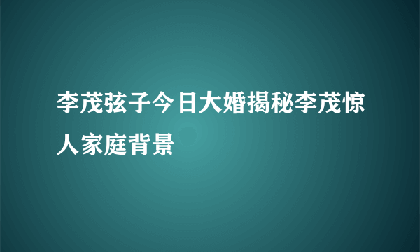 李茂弦子今日大婚揭秘李茂惊人家庭背景