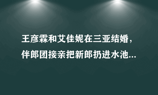 王彦霖和艾佳妮在三亚结婚，伴郎团接亲把新郎扔进水池，这是玩过头了吗？